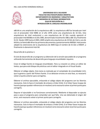 ING. LIGIA ASTRID HERNÁNDEZ BONILLA
UNIVERSIDAD DE EL SALVADOR
FACULTAD MULTIDISCIPLINARIA ORIENTAL
DEPARTAMENTO DE INGENIERIA Y ARQUITECTURA
INGENIERIA DE SISTEMAS INFORMATICOS
GUIA DE DISCUCIÓN No.1:
INTRODUCCIÓN AL LENGUAJE ENSAMBLADOR
x86-64 es una ampliación de la arquitectura x86. La arquitectura x86 fue lanzada por Intel
con el procesador Intel 8086 en el año 1978 como una arquitectura de 16 bits. Esta
arquitectura de Intel evolucionó a una arquitectura de 32 bits cuando apareció el
procesador Intel 80386 en el año 1985, denominada inicialmente i386 o x86-32 y finalmente
IA-32. Desde 1999 hasta el 2003, AMD amplió esta arquitectura de 32 bits de Intel a una de
64 bits y la llamó x86-64 en los primeros documentos y posteriormente AMD64. Intel pronto
adoptó las extensiones de la arquitectura de AMD bajo el nombre de IA-32e o EM64T, y
finalmente la denominó Intel 64.
Desarrollo de la práctica 1.
El ciclo de desarrollo de un programa La obtención de la versión ejecutable de un programa
utilizando herramientas de desarrollo para lenguaje ensamblador requiere:
Crear el código fuente en lenguaje ensamblador. Para su creación se utiliza un editor de
textos, que para este bloque de prácticas será el editor integrado en el Visual Studio.
Obtener el código objeto. Esta tarea es realizada por el compilador de ensamblador (ml),
que lo genera a partir del fichero fuente. Si se detectan errores en esta fase, es necesario
volver al punto anterior para corregirlos.
Obtener el archivo ejecutable, enlazando el código objeto del programa con las librerías
necesarias. Esto lo hace el montador de enlaces o linker (link). Si el linker fuese incapaz de
hacerlo (porque quedan referencias sin resolver) sería necesario volver al primer punto para
corregirlo.
Depurar el ejecutable si no funcionase correctamente. Mediante el depurador se ejecuta
paso a paso el programa para comprobar por qué falla. Una vez detectado el origen del
error, será necesario volver al primer punto para corregirlo.
Obtener el archivo ejecutable, enlazando el código objeto del programa con las librerías
necesarias. Esto lo hace el montador de enlaces o linker (link). Si el linker fuese incapaz de
hacerlo (porque quedan referencias sin resolver) sería necesario volver al primer punto para
corregirlo.
 