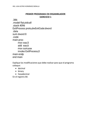 ING. LIGIA ASTRID HERNÁNDEZ BONILLA
PRIMER PROGRAMA EN ENSAMBLADOR
EJERCICIO 1
.386
.model flat,stdcall
.stack 4096
ExitProcess proto,dwExitCode:dword
.data
sum dword 0
.code
main proc
mov eax,5
add eax,6
mov sum,eax
invoke ExitProcess,0
main endp
end main
Explique las modificaciones que debe realizar para que el programa
coloque:
• decimal
• binary
• hexadecimal
En el registro AX.
 