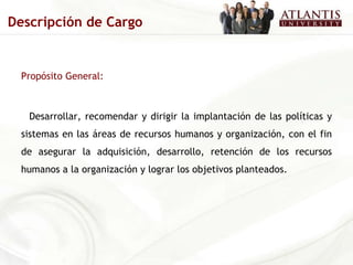Propósito General: Desarrollar, recomendar y dirigir la implantación de las políticas y sistemas en las áreas de recursos humanos y organización, con el fin de asegurar la adquisición, desarrollo, retención de los recursos humanos a la organización y lograr los objetivos planteados. Descripción de Cargo 