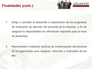 Dirigir y controlar el desarrollo e implantación de los programas de evaluación de atención del personal de la empresa, a fin de asegurar la disponibilidad de información requerida para la toma de decisiones. Recomendar e implantar políticas de compensación del personal de la organización para asegurar, retención y motivación de los RH.. Finalidades (cont.) 