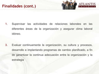 Supervisar las actividades de relaciones laborales en las diferentes áreas de la organización y asegurar clima laboral idóneo. Evaluar continuamente la organización, su cultura y procesos, desarrollo e implantando programas de cambio planificado, a fin de garantizar la continua adecuación entre la organización y la estrategia Finalidades (cont.) 