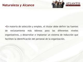 En materia de selección y empleo, el titular debe definir las fuentes de reclutamiento más idóneas para las diferentes niveles organizativos, y desarrollar e implantar un sistema de inducción que faciliten la identificación del personal de la organización. Naturaleza y Alcance 