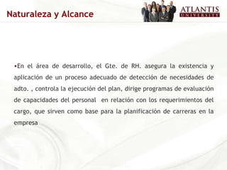 En el área de desarrollo, el Gte. de RH. asegura la existencia y aplicación de un proceso adecuado de detección de necesidades de adto. , controla la ejecución del plan, dirige programas de evaluación de capacidades del personal  en relación con los requerimientos del cargo, que sirven como base para la planificación de carreras en la empresa Naturaleza y Alcance 