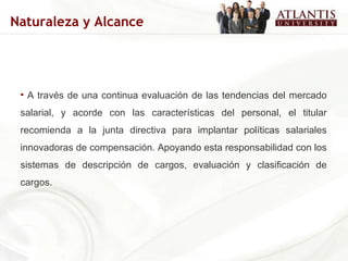 A través de una continua evaluación de las tendencias del mercado salarial, y acorde con las características del personal, el titular recomienda a la junta directiva para implantar políticas salariales innovadoras de compensación. Apoyando esta responsabilidad con los sistemas de descripción de cargos, evaluación y clasificación de cargos. Naturaleza y Alcance 