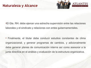 El Gte. RH. debe ejercer una estrecha supervisión entre las relaciones laborales y el sindicato y relaciones con entes gubernamentales. Finalmente, el titular debe conducir estudios constantes de clima organizacional, y generar programas de cambios, y adicionalmente debe generar planes de comunicación interna así como asesorar a la junta directiva en el análisis y evaluación de la estructura organizativa. Naturaleza y Alcance 