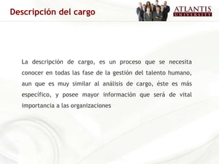 La descripción de cargo, es un proceso que se necesita conocer en todas las fase de la gestión del talento humano, aun que es muy similar al análisis de cargo, éste es más específico, y posee mayor información que será de vital importancia a las organizaciones   Descripción del cargo 