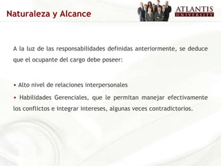 A la luz de las responsabilidades definidas anteriormente, se deduce que el ocupante del cargo debe poseer: Alto nivel de relaciones interpersonales Habilidades Gerenciales, que le permitan manejar efectivamente los conflictos e integrar intereses, algunas veces contradictorios. Naturaleza y Alcance 