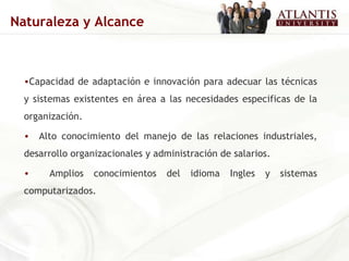 Capacidad de adaptación e innovación para adecuar las técnicas y sistemas existentes en área a las necesidades especificas de la organización. Alto conocimiento del manejo de las relaciones industriales, desarrollo organizacionales y administración de salarios. Amplios conocimientos del idioma Ingles y sistemas computarizados. Naturaleza y Alcance 
