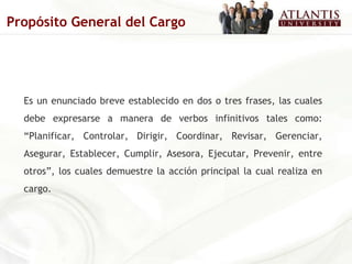 Es un enunciado breve establecido en dos o tres frases, las cuales debe expresarse a manera de verbos infinitivos tales como: “Planificar, Controlar, Dirigir, Coordinar, Revisar, Gerenciar, Asegurar, Establecer, Cumplir, Asesora, Ejecutar, Prevenir, entre otros”, los cuales demuestre la acción principal la cual realiza en cargo.   Propósito General del Cargo 