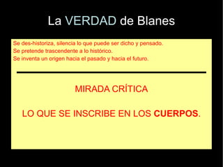 La VERDAD de Blanes
Se des-historiza, silencia lo que puede ser dicho y pensado.
Se pretende trascendente a lo histórico.
Se inventa un origen hacia el pasado y hacia el futuro.




                        MIRADA CRÍTICA

   LO QUE SE INSCRIBE EN LOS CUERPOS.
 