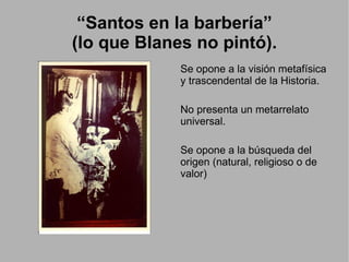 “Santos en la barbería”
(lo que Blanes no pintó).
             Se opone a la visión metafísica
             y trascendental de la Historia.

             No presenta un metarrelato
             universal.

             Se opone a la búsqueda del
             origen (natural, religioso o de
             valor)
 