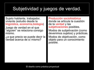 Subjetividad y juegos de verdad.
Sujeto hablante, trabajador,          Producción sociohistórica
viviente (estudio desde la            donde se articula la cuestión
lingüística, economía,biología)       de la verdad y las
Juego de verdad en el que             subjetivaciones posibles.
“alguien” se relaciona consigo        Modos de subjetivación (como
mismo.                                devenimos sujetos) y prácticas.
¿a que precio se puede decir la       Modos de objetivación, como
verdad acerca de sí mismo?            objeto para un conocimiento
                                      posible.




               El diseño como práctica proyectual
 