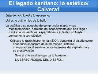El legado kantiano: lo estético/
             Calvera1
Deja de lado lo útil y lo necesario.
Útil es lo antinómico de lo bello
La estética o se ocupaba de comprender el arte y sus
  manifestaciones, o trataba del conocimiento que nos llega a
  través de los sentidos, especialmente si tenían un fuerte
  componente tecnológico.
   Crítica a la razón instrumental (SXX); denuncia al diseño como
     apariencia seductora de la mercancía, estética
     manipuladora al servicio de los intereses del capitalismo y
     su preservación
       Sólo el arte es el refugio de lo humano.
       LA ESPECIFICIDAD DEL DISEÑO...
 