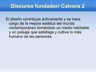Discurso fundador/ Calvera 2

El diseño contribuye activamente y se hace
  cargo de la mejora estética del mundo
  contemporáneo tornándolo un medio habitable
  y un paisaje que satisfaga y cultive lo más
  humano de las personas.
 