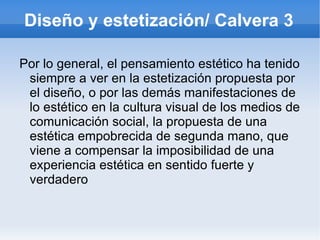 Diseño y estetización/ Calvera 3

Por lo general, el pensamiento estético ha tenido
 siempre a ver en la estetización propuesta por
 el diseño, o por las demás manifestaciones de
 lo estético en la cultura visual de los medios de
 comunicación social, la propuesta de una
 estética empobrecida de segunda mano, que
 viene a compensar la imposibilidad de una
 experiencia estética en sentido fuerte y
 verdadero
 