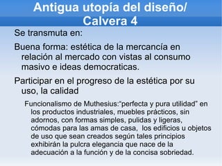 Antigua utopía del diseño/
            Calvera 4
Se transmuta en:
Buena forma: estética de la mercancía en
 relación al mercado con vistas al consumo
 masivo e ideas democraticas.
Participar en el progreso de la estética por su
 uso, la calidad
  Funcionalismo de Muthesius:“perfecta y pura utilidad” en
   los productos industriales, muebles prácticos, sin
   adornos, con formas simples, pulidas y ligeras,
   cómodas para las amas de casa, los edificios u objetos
   de uso que sean creados según tales principios
   exhibirán la pulcra elegancia que nace de la
   adecuación a la función y de la concisa sobriedad.
 