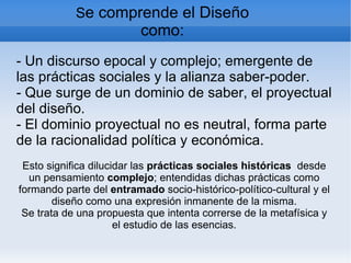 Se comprende el Diseño
                          como:
- Un discurso epocal y complejo; emergente de
las prácticas sociales y la alianza saber-poder.
- Que surge de un dominio de saber, el proyectual
del diseño.
- El dominio proyectual no es neutral, forma parte
de la racionalidad política y económica.
 Esto significa dilucidar las prácticas sociales históricas desde
  un pensamiento complejo; entendidas dichas prácticas como
formando parte del entramado socio-histórico-político-cultural y el
        diseño como una expresión inmanente de la misma.
 Se trata de una propuesta que intenta correrse de la metafísica y
                      el estudio de las esencias.
 