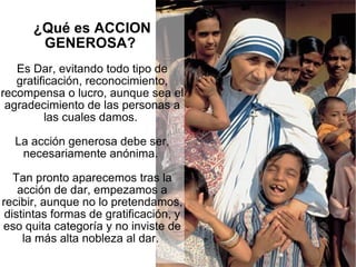¿Qué es ACCION GENEROSA?  Es Dar, evitando todo tipo de gratificación, reconocimiento, recompensa o lucro, aunque sea el agradecimiento de las personas a las cuales damos.  La acción generosa debe ser, necesariamente anónima.  Tan pronto aparecemos tras la acción de dar, empezamos a recibir, aunque no lo pretendamos, distintas formas de gratificación, y eso quita categoría y no inviste de la más alta nobleza al dar.  