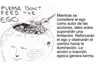 Mientras se considere al ego como autor de las acciones, tales actos supondrán una limitación. Reforzarán el ego y obstruirán el camino hacia la iluminación. La acción o inacción egoica genera karma. 