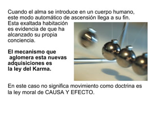Cuando el alma se introduce en un cuerpo humano, este modo automático de ascensión llega a su fin.  Esta exaltada habitación  es evidencia de que ha  alcanzado su propia  conciencia.  El mecanismo que  aglomera esta nuevas  adquisiciones es  la ley del Karma.  En este caso no significa movimiento como doctrina es la ley moral de CAUSA Y EFECTO.   