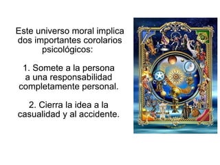 Este universo moral implica dos importantes corolarios psicológicos:  1. Somete a la persona  a una responsabilidad  completamente personal.  2. Cierra la idea a la  casualidad y al accidente.  