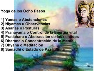 Yoga de los Ocho Pasos 1) Yamas o Abstenciones 2) Niyamas u Observancias 3) Asanas o Posturas 4) Pranayama o Control de la Energía vital 5) Pratiahara o Abstracción de los sentidos 6) Dharana o Concentración de la mente 7) Dhyana o Meditación 8) Samadhi o Estado de Paz Infinita 