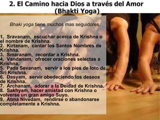 2. El Camino hacia Dios a través del Amor  (Bhakti Yoga) ‏ 1.  Sravanam,  escuchar acerca de Krishna o el nombre de Krishna. 2.  Kirtanam,  cantar los Santos Nombres de  Krishna. 3.  Smaranam,  recordar a Krishna. 4.  Vandanam,  ofrecer oraciones selectas a Krishna.   5.  Pada Sevanam,  servir a los pies de loto de Sri Krishna. 6.  Dasyam,  servir obedeciendo los deseos de Krishna. 7.  Archanam,  adorar a la Deidad de Krishna.  8.  Sakhyam, hacer amistad con Krishna o volverse un gran amigo Suyo. 9.  Atma Nivedam,  rendirse o abandonarse completamente a Krishna. Bhaki yoga  tiene muchos mas seguidores. 