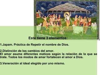 Este tiene 3 elementos:  1.Japam. Práctica de Repetir el nombre de Dios.  2.Distinción de los cambios del amor.  El amor asume diferentes matices según la relación de la que se trate. Todos los modos de amar fortalecen el amor a Dios. 3.Veneración al ideal elegido por uno mismo.  