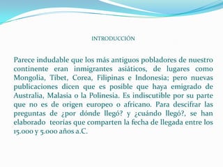 INTRODUCCIÓN


Parece indudable que los más antiguos pobladores de nuestro
continente eran inmigrantes asiáticos, de lugares como
Mongolia, Tíbet, Corea, Filipinas e Indonesia; pero nuevas
publicaciones dicen que es posible que haya emigrado de
Australia, Malasia o la Polinesia. Es indiscutible por su parte
que no es de origen europeo o africano. Para descifrar las
preguntas de ¿por dónde llegó? y ¿cuándo llegó?, se han
elaborado teorías que comparten la fecha de llegada entre los
15.000 y 5.000 años a.C.
 