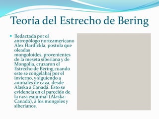 Teoría del Estrecho de Bering
 Redactada por el
  antropólogo norteamericano
  Alex Hardickla, postula que
  oleadas
  mongoloides, provenientes
  de la meseta siberiana y de
  Mongolia, cruzaron el
  Estrecho de Bering cuando
  este se congelabaj por el
  invierno, y siguiendo a
  animales de caza, desde
  Alaska a Canadá. Esto se
  evidencia en el parecido de
  la raza esquimal (Alaska-
  Canadá), a los mongoles y
  siberianos.
 