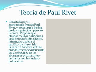 Teoría de Paul Rivet
 Redactada por el
  antropólogo francés Paul
  Rivet, y postula que Bering
  fue la vía principal, pero no
  la única. Propone que
  oleadas malayo-polinésicas,
  desde el centro sur asiático,
  mientras cruzaban el
  pacífico, de isla en isla,
  llegaban a América del Sur,
  probablemente evidenciable
  en la semejanza de los
  aborígenes ecuatorianos-
  peruanos con los malayo-
  polinésicos.
 