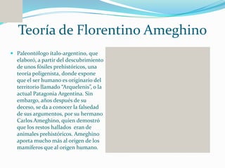 Teoría de Florentino Ameghino
 Paleontólogo ítalo-argentino, que
  elaboró, a partir del descubrimiento
  de unos fósiles prehistóricos, una
  teoría poligenista, donde expone
  que el ser humano es originario del
  territorio llamado “Arquelenis”, o la
  actual Patagonia Argentina. Sin
  embargo, años después de su
  deceso, se da a conocer la falsedad
  de sus argumentos, por su hermano
  Carlos Ameghino, quien demostró
  que los restos hallados eran de
  animales prehistóricos. Ameghino
  aporta mucho más al origen de los
  mamíferos que al origen humano.
 