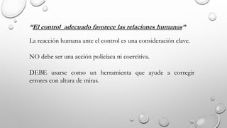 “El control adecuado favorece las relaciones humanas”
La reacción humana ante el control es una consideración clave.
NO debe ser una acción policíaca ni coercitiva.
DEBE usarse como un herramienta que ayude a corregir
errores con altura de miras.
 