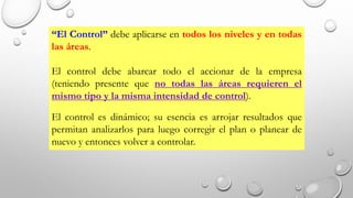 “El Control” debe aplicarse en todos los niveles y en todas
las áreas.
El control debe abarcar todo el accionar de la empresa
(teniendo presente que no todas las áreas requieren el
mismo tipo y la misma intensidad de control).
El control es dinámico; su esencia es arrojar resultados que
permitan analizarlos para luego corregir el plan o planear de
nuevo y entonces volver a controlar.
 