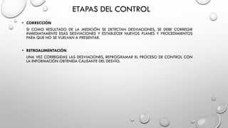 ETAPAS DEL CONTROL
• CORRECCIÓN
SI COMO RESULTADO DE LA MEDICIÓN SE DETECTAN DESVIACIONES, SE DEBE CORREGIR
INMEDIATAMENTE ESAS DESVIACIONES Y ESTABLECER NUEVOS PLANES Y PROCEDIMIENTOS
PARA QUE NO SE VUELVAN A PRESENTAR.
• RETROALIMENTACIÓN
UNA VEZ CORREGIDAS LAS DESVIACIONES, REPROGRAMAR EL PROCESO DE CONTROL CON
LA INFORMACIÓN OBTENIDA CAUSANTE DEL DESVÍO.
 