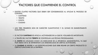 FACTORES QUE COMPRENDE EL CONTROL
• EXISTEN CUATRO FACTORES QUE DEBEN SER CONSIDERADOS AL APLICAR EL PROCESO DE
CONTROL.
• CANTIDAD
• TIEMPO
• COSTO
• CALIDAD
• LOS TRES PRIMEROS SON DE CARÁCTER CUANTITATIVO Y EL ÚLTIMO ES EMINENTEMENTE
CUALITATIVO.
• EL FACTOR CANTIDAD SE APLICA A ACTIVIDADES EN LA QUE EL VOLUMEN ES IMPORTANTE.
• A TRAVÉS DEL FACTOR TIEMPO SE CONTROLAN LAS FECHAS PROGRAMADAS.
• EL COSTO ES UTILIZADO COMO UN INDICADOR DE LA EFICIENCIA ADMINISTRATIVA, YA QUE
POR MEDIO DE ÉL SE DETERMINAN LOS DESEMBOLSOS DE CIERTAS ACTIVIDADES.
• LA CALIDAD SE REFIERE A LAS ESPECIFICACIONES QUE DEBE REUNIR UN CIERTO PRODUCTO O
CIERTAS FUNCIONES DE LA EMPRESA.
 