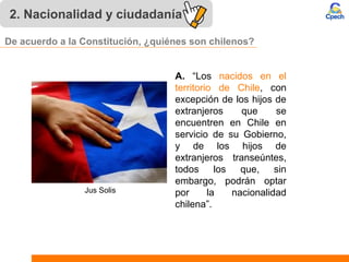 2. Nacionalidad y ciudadanía
A. “Los nacidos en el
territorio de Chile, con
excepción de los hijos de
extranjeros que se
encuentren en Chile en
servicio de su Gobierno,
y de los hijos de
extranjeros transeúntes,
todos los que, sin
embargo, podrán optar
por la nacionalidad
chilena”.
Jus Solis
De acuerdo a la Constitución, ¿quiénes son chilenos?
 