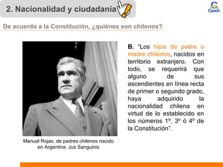 2. Nacionalidad y ciudadanía
B. “Los hijos de padre o
madre chilenos, nacidos en
territorio extranjero. Con
todo, se requerirá que
alguno de sus
ascendientes en línea recta
de primer o segundo grado,
haya adquirido la
nacionalidad chilena en
virtud de lo establecido en
los números 1º, 3º ó 4º de
la Constitución”.
Manuel Rojas, de padres chilenos nacido
en Argentina. Jus Sanguinis
De acuerdo a la Constitución, ¿quiénes son chilenos?
 