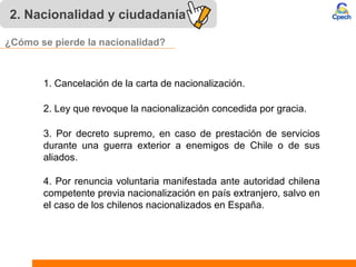 2. Nacionalidad y ciudadanía
4. Por renuncia voluntaria manifestada ante autoridad chilena
competente previa nacionalización en país extranjero, salvo en
el caso de los chilenos nacionalizados en España.
2. Ley que revoque la nacionalización concedida por gracia.
3. Por decreto supremo, en caso de prestación de servicios
durante una guerra exterior a enemigos de Chile o de sus
aliados.
1. Cancelación de la carta de nacionalización.
¿Cómo se pierde la nacionalidad?
 