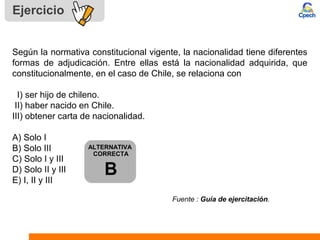 Ejercicio
Según la normativa constitucional vigente, la nacionalidad tiene diferentes
formas de adjudicación. Entre ellas está la nacionalidad adquirida, que
constitucionalmente, en el caso de Chile, se relaciona con
I) ser hijo de chileno.
II) haber nacido en Chile.
III) obtener carta de nacionalidad.
A) Solo I
B) Solo III
C) Solo I y III
D) Solo II y III
E) I, II y III
Fuente : Guía de ejercitación.
ALTERNATIVA
CORRECTA
B
 