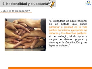 2. Nacionalidad y ciudadanía
“El ciudadano es aquel nacional
de un Estado que puede
participar a plenitud en la vida
política del mismo, ejerciendo los
deberes y los derechos políticos:
el del sufragio, el de optar a
cargos de elección popular y
otros que la Constitución y las
leyes establecen.”
¿Qué es la ciudadanía?
 