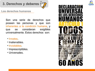 Son una serie de derechos que
poseen las personas y que son
inherentes a la condición humana, y
que se consideran exigibles
universalmente. Estos derechos son:
• Innatos.
• Inalienables.
• Inviolables.
• Imprescriptibles.
• Universales.
3. Derechos y deberes
Los derechos humanos
 