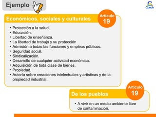 Ejemplo
• Protección a la salud.
• Educación.
• Libertad de enseñanza.
• La libertad de trabajo y su protección
• Admisión a todas las funciones y empleos públicos.
• Seguridad social.
• Sindicalización.
• Desarrollo de cualquier actividad económica.
• Adquisición de toda clase de bienes.
• Propiedad.
• Autoría sobre creaciones intelectuales y artísticas y de la
propiedad industrial.
Económicos, sociales y culturales
Artículo
19
• A vivir en un medio ambiente libre
de contaminación.
De los pueblos
Artículo
19
 
