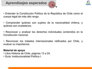 Aprendizajes esperados
• Entender la Constitución Política de la República de Chile como el
cuerpo legal de más alto rango.
• Comprender quiénes son sujetos de la nacionalidad chilena, y
quiénes son ciudadanos.
• Reconocer y analizar los derechos individuales contenidos en la
Constitución nacional.
• Reconocer los tratados internacionales ratificados por Chile, y
evaluar su importancia.
Material de apoyo
• Libro Historia de Chile, páginas 13 a 24.
• Guía: Institucionalidad Política I.
 