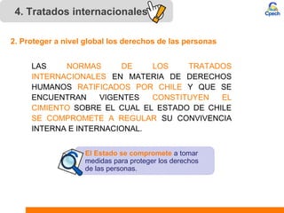 4. Tratados internacionales
LAS NORMAS DE LOS TRATADOS
INTERNACIONALES EN MATERIA DE DERECHOS
HUMANOS RATIFICADOS POR CHILE Y QUE SE
ENCUENTRAN VIGENTES CONSTITUYEN EL
CIMIENTO SOBRE EL CUAL EL ESTADO DE CHILE
SE COMPROMETE A REGULAR SU CONVIVENCIA
INTERNA E INTERNACIONAL.
2. Proteger a nivel global los derechos de las personas
El Estado se compromete a tomar
medidas para proteger los derechos
de las personas.
 