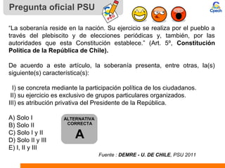 Pregunta oficial PSU
“La soberanía reside en la nación. Su ejercicio se realiza por el pueblo a
través del plebiscito y de elecciones periódicas y, también, por las
autoridades que esta Constitución establece.” (Art. 5º, Constitución
Política de la República de Chile).
De acuerdo a este artículo, la soberanía presenta, entre otras, la(s)
siguiente(s) característica(s):
I) se concreta mediante la participación política de los ciudadanos.
II) su ejercicio es exclusivo de grupos particulares organizados.
III) es atribución privativa del Presidente de la República.
A) Solo I
B) Solo II
C) Solo I y II
D) Solo II y III
E) I, II y III
Fuente : DEMRE - U. DE CHILE, PSU 2011
ALTERNATIVA
CORRECTA
A
 