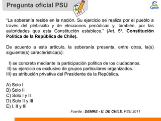 “La soberanía reside en la nación. Su ejercicio se realiza por el pueblo a
través del plebiscito y de elecciones periódicas y, también, por las
autoridades que esta Constitución establece.” (Art. 5º, Constitución
Política de la República de Chile).
De acuerdo a este artículo, la soberanía presenta, entre otras, la(s)
siguiente(s) característica(s):
I) se concreta mediante la participación política de los ciudadanos.
II) su ejercicio es exclusivo de grupos particulares organizados.
III) es atribución privativa del Presidente de la República.
A) Solo I
B) Solo II
C) Solo I y II
D) Solo II y III
E) I, II y III
Fuente : DEMRE - U. DE CHILE, PSU 2011
Pregunta oficial PSU
 