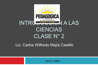 INTRODUCCIÓN A LAS
CIENCIAS
CLASE N° 2
Lic. Carlos Wilfredo Mejía Castillo

CICLO I 2003

 