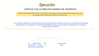 Ejecución
CAPITULO V DE LA DIRECTIVA GENERAL DEL INVIERTE.PE
Las inversiones ingresan a la fase de Ejecución del Ciclo de Inversión luego de contar con la declaración de viabilidad
tratándose de PI, o la aprobación, tratándose de IOARR, siempre que se encuentren registradas en el Programa
Multianual de Inversiones.
La elaboración del
expediente técnico o
documento equivalente.
La ejecución
física.
RESOLUCIÓN DIRECTORAL Nº 001-2019-EF/63.01, Aprueba la Directiva General del Sistema Nacional
de Programación Multianual y Gestión de Inversiones.
 