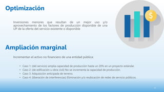 Inversiones menores que resultan de un mejor uso y/o
aprovechamiento de los factores de producción disponible de una
UP de la oferta del servicio existente o disponible
22
Incrementan el activo no financiero de una entidad pública:
• Caso 1: (del servicio) amplia capacidad de producción hasta un 20% en un proyecto estándar.
• Caso 2: (de edificación u obra civil) No se incrementa la capacidad de producción.
• Caso 3: Adquisición anticipada de terreno.
• Caso 4: (liberación de interferencias) Eliminación y/o reubicación de redes de servicio públicos.
Optimización
Ampliación marginal
 